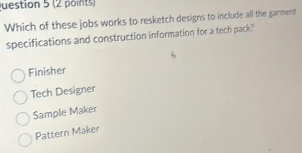 uestion 5 (2 points)
Which of these jobs works to resketch designs to include all the garment
specifications and construction information for a tech pack?
Finisher
Tech Designer
Sample Maker
Pattern Maker