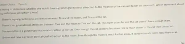 ultiple Choice 2 points
s trying to determine whether she would have a greater gravitational attraction to the moon or to the cat next to her on the couch Which statement about
gravitational attraction is true?
There is equal gravitational attraction between Tina and the moon, and Tina and the cat.
There is no gravitational attraction between Tina and the moon or Tina and the cat. The moon is too far and the cat doesn't have enough mass.
She would have a greater gravitational attraction to her cat. Even though the cat contains less mass, she is much closer to the cat than the moon.
She would have a greater gravitational attraction to the moon. Even though the moon is much further away, it contains much more mass than a cat.