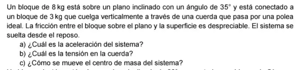 Un bloque de 8 kg está sobre un plano inclinado con un ángulo de 35^circ  y está conectado a
un bloque de 3 kg que cuelga verticalmente a través de una cuerda que pasa por una polea
ideal. La fricción entre el bloque sobre el plano y la superficie es despreciable. El sistema se
suelta desde el reposo.
a) ¿Cuál es la aceleración del sistema?
b) ¿Cuál es la tensión en la cuerda?
c) ¿Cómo se mueve el centro de masa del sistema?