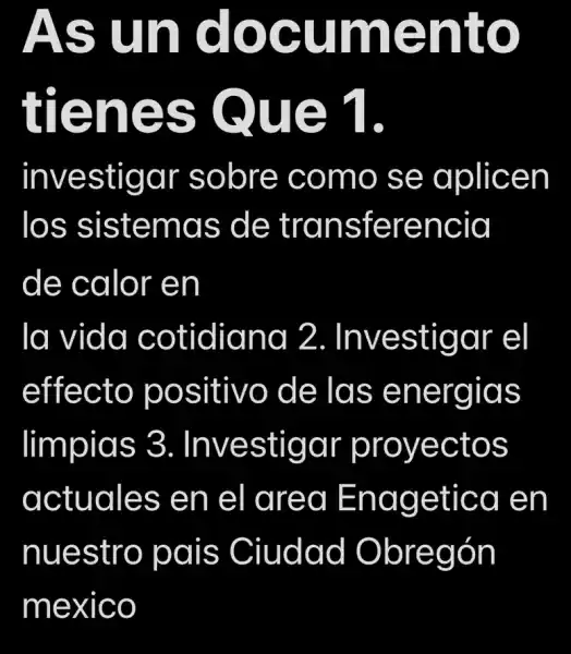 As un document
tienes Que 1
investigar sobre como se aplicen
los sistemas de transferencia
de calor en
la vida cotidiana 2.. Investigar el
effecto positivo , de las energias
limpias 3 . Investigar proyectos
actuales en el area Enagetica en
nuestro pais Ciudad Obregón