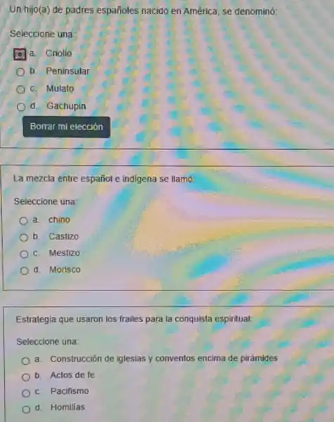 Un hijo(a) de padres españoles nacido en América, se denominó:
Seleccione una:
a. Criollo
b. Peninsular
c. Mulato
d. Gachupin
La mezcla entre español e indigena se llamó:
Seleccione una:
a. chino
b. Castizo
c. Mestizo
d. Morisco
Estrategia que usaron los frailes para la conquista espiritual
Seleccione una:
a. Construcción de iglesias y conventos encima de pirámides
b. Actos de fe
c. Pacifismo
d. Homilias