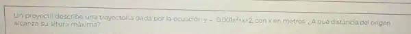 Un proyectil describe una trayectoria dada por la ecuación
y=-0.001x^2+x+2 conxen metros. (A qué distancia del origen
alcanza su altura maxima?