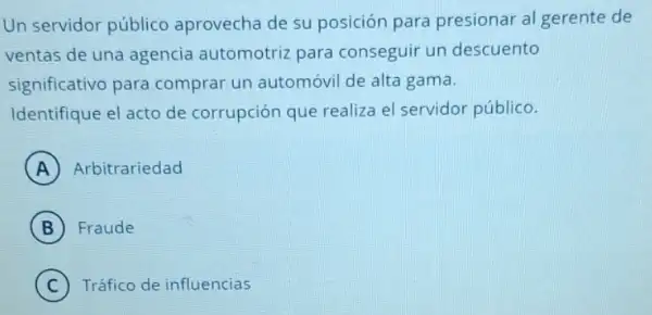 Un servidor público aprovecha de su posición para presionar al gerente de
ventas de una agencia automotriz para conseguir un descuento
significativo para comprar un automóvi de alta gama.
Identifique el acto de corrupción que realiza el servidor público.
A ) Arbitrariedad
B Fraude
C Tráfico de influencias