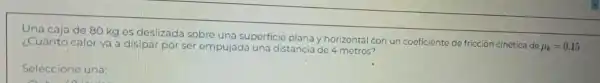 Una caja de 80 kg es deslizada sobre una superficie plana y horizontal con un coeficiente de fricción cinética de
mu _(k)=0.15 ¿Cuánto calor va disipar por ser empujada una distancia de 4 metros?
Seleccione una: