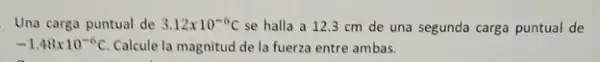 Una carga puntual de 3.12times 10^-6C se halla a 123 cm de una segunda carga puntual de
-1.48times 10^-6C Calcule la magnitud de la fuerza entre ambas.