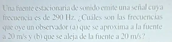 Una fuente estacionaria de sonido emite una señal cuya
frecuencia es de 290 Hz ¿Cuáles son las frecuencias
que oye un observador (a) que se aproxima a la fuente
a 20m/s y (b) que se aleja de la fuente a 20m/s