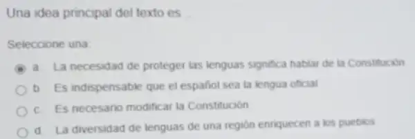 Una idea principal del textoes __
Seleccione una
a. La necesidad de proteger las lenguas significa hablar de ta Constitución
b. Es indispensable que el español sea ta lengua oficial
c. Es necesario modificar la Constitución
d. La diversidad de lenguas de una región enriquecen a los pueblos