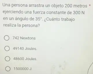 Una persona arrastra un objeto 200metros x
ejerciendo una fuerza constante de 300 N
en un ángulo de 35^circ  ¿Cuánto trabajo
realiza la persona?
742 Newtons
49140 Joules.
48600 Joules.
1500000 J