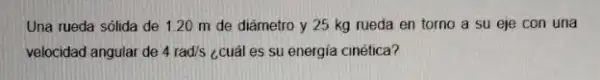 Una rueda sólida de 1.20 m de diámetro y 25 kg rueda en torno a su eje con una
velocidad angular de 4rad/s ¿cuál es su energia cinética?