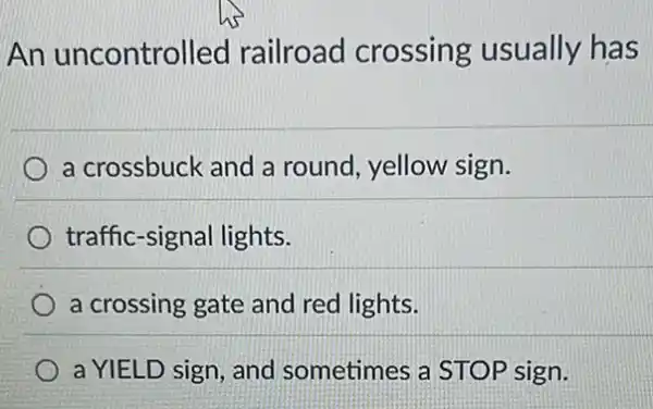 An uncontrolled railroad crossing usually has
a crossbuck and a round, yellow sign.
traffic-signal lights.
a crossing gate and red lights.
a YIELD sign, and sometimes a STOP sign.