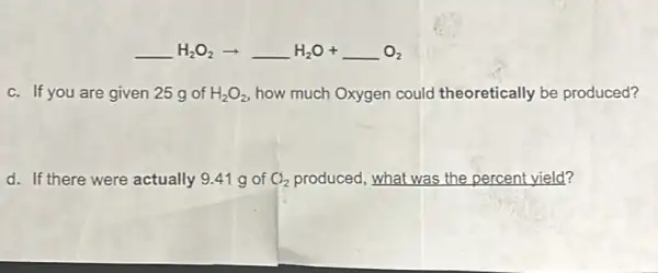 underline ( )H_(2)O_(2)arrow underline ( )H_(2)O+underline ( )O_(2)
c. If you are given 25 g of H_(2)O_(2) how much Oxygen could theoretically be produced?
d. If there were actually 9.41 g of Cl_(2) produced, what was the percent yield?