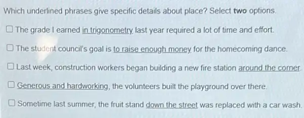 Which underlined phrases give specific details about place?Select two options.
The grade l earned in trigonometry. last year required a lot of time and effort.
D The student council's goal is to raise enough money.for the homecoming dance
Last week, construction workers began building a new fire station around the corner. D
Generous and hardworking, the volunteers built the playground over there.
D Sometime last summer, the fruit stand down the street was replaced with a car wash.