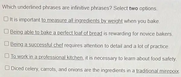 Which underlined phrases are infinitive phrases? Select two options.
D It is important to measure all ingredients by weight when you bake.
Being able to bake a perfect loaf of bread is rewarding for novice bakers.
Being a successful chef requires attention to detail and a lot of practice.
To work in a professional kitchen, it is necessary to learn about food safety
Diced celery, carrots, and onions are the ingredients in a traditional mirepoix