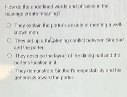 How do the underlined words and phrases in the
passage create meaning?
They explain the porter's anxiety at meeting a well
known man
They set up a thrantening conflict between Sindbad
and the porter.
They describe the layout of the dining hall and the
porter's location in it.
They demonstrate Sindbad'respectability and his
generosity toward the porter.