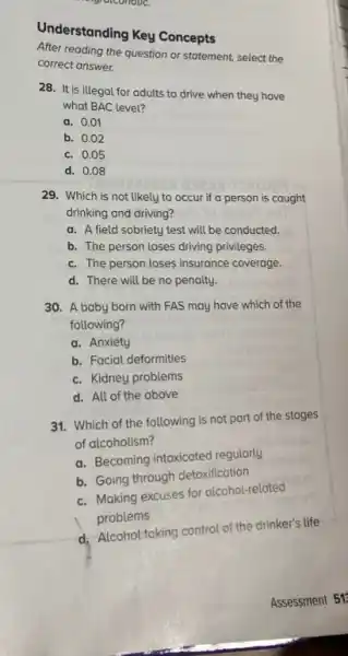 Understanding Key Concepts
After reading the question or statement, select the
correct answer.
28. It is illegal for adults to drive when they have
what BAC level?
a. 0.01
b. 0.02
c. 0.05
d. 0.08
29. Which is not likely to occur if a person is caught
drinking and driving?
a. A field sobriety test will be conducted.
b. The person loses driving privileges.
c. The person loses insurance coverage.
d. There will be no penalty.
30. A baby born with FAS may have which of the
following?
a. Anxiety
b. Facial deformities
c. Kidney problems
d. All of the above
31. Which of the following is not part of the stages
of alcoholism?
a. Becoming intoxicated regularly
b. Going through detoxification
c. Moking excuses for alcohol-related
problems
d. Alcohol taking control of the drinker's life