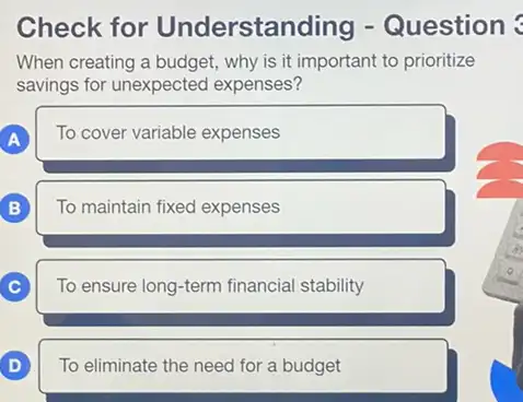 Understanding
When creating a budget why is it important to prioritize
savings for unexpected expenses?
A A
To cover variable expenses
B B
To maintain fixed expenses
C )
To ensure long-term financia stability
D D
To eliminate the need for a budget