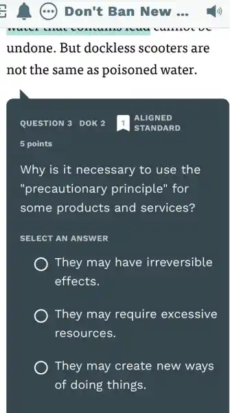 undone. But dockless ; scooters are
not the same as poisoned water.
QUESTION 3 DOK 2
5 points
Why is it necessary to use the
"precautionary principle" for
some products and services?
SELECT AN ANSWER
They may have irreversible
effects.
They may require excessive
resources.
They may create new ways
of doing things.