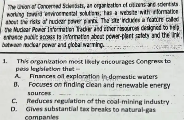 The Union-of Concerned Scientists, an organization of citizens and scientists
working toward "environmental: solutions,has a: website:with information
about the risks of nuclear power plants. The site' includes a feature called
the Nuclear Power Information Tracker and other resources designed to help
enhance public access to information about power-plant safety and the ilink
between nuclear power and global warming.
1. This organization most likely encourages Congress to
pass legislation that
A. Finances oil exploration in domestic waters
B.Focuses on finding clean and renewable energy
sources __
C. Reduces regulation of the coal-mining industry
D. Gives substantial tax breaks to natural-gas
companies