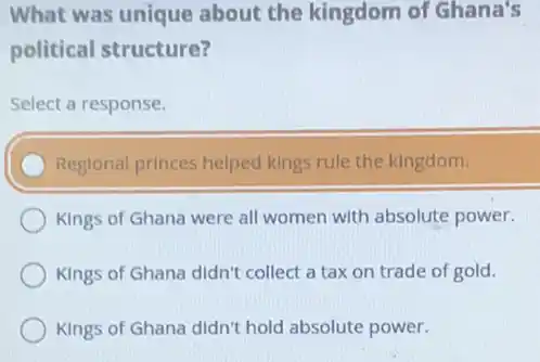 What was unique about the kingdom of Ghana's
political structure?
Select a response.
Reglonal princes helped kings rule the kingdom.
Kings of Ghana were all women with absolute power.
Kings of Ghana didn't collect a tax on trade of gold.
Kings of Ghana didn't hold absolute power.