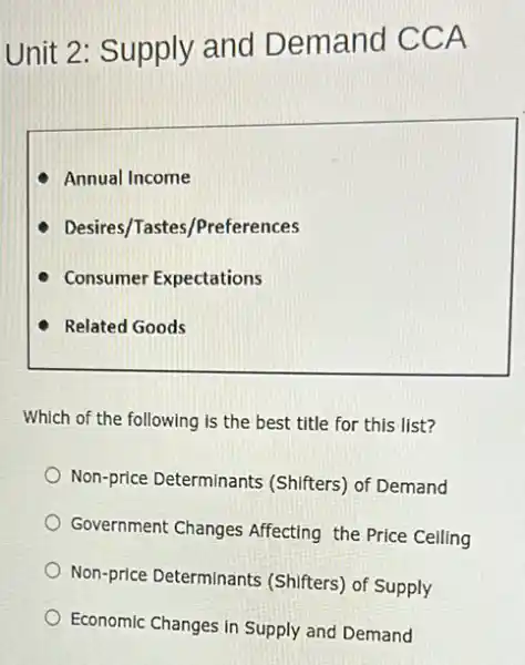 Unit 2: Supply and Demand CCA
Annual Income
Desires/Tastes/Preferences
Consumer Expectations
Related Goods
Which of the following is the best title for this list?
Non-price Determinants (Shifters) of Demand
Government Changes Affecting the Price Celling
Non-price Determinant (Shifters) of Supply
Economic Changes in Supply and Demand