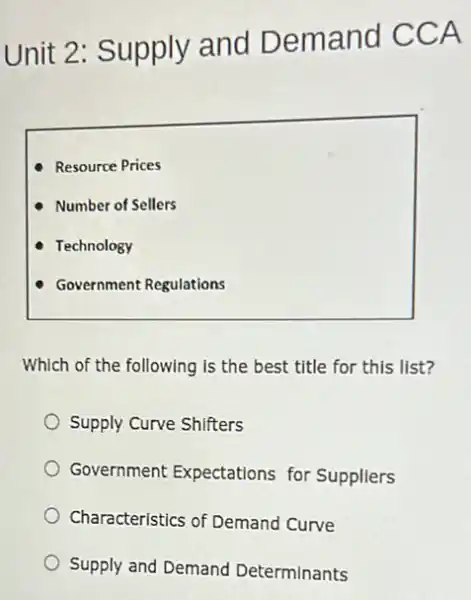 Unit 2: Supply and Demand CCA
Resource Prices
Number of Sellers
Technology
Government Regulations
Which of the following is the best title for this list?
Supply Curve Shifters
Government Expectations for Suppliers
Characteristics of Demand Curve
Supply and Demand Determinants