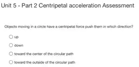 Unit 5 - Part 2 Centripetal acceleration Assessment
Objects moving in a circle have a centripetal force push them in which direction?
up
down
toward the center of the circular path
toward the outside of the circular path