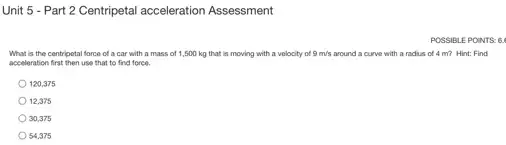 Unit 5 - Part 2 Centripetal acceleration Assessment
POSS IBLE PO DINTS: 6.
What is the centripetal force of a car with a mass of 1,500 kg that is moving with a velocity of 9m/s around a curve with a radius of 4 m? Hint: Find
acceleration first then use that to find force.
120,375
12.375
30,375
54,375