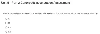 Unit 5 - Part 2 Centripetal acceleration Assessment
What is the centripetal acceleration of an object with a velocity of 18m/s, a radius of 3 m, and a mass of 4,000 kg?
80
92
108
808