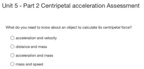 Unit 5 - Part 2 Centripetal acceleration Assessment
What do you need to know about an object to calculate its centripetal force?
acceleration and velocity
distance and mass
acceleration and mass
mass and speed