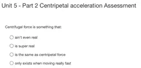 Unit 5 - Part 2 Centripetal acceleration Assessment
Centrifugal force is something that:
ain't even real
is super real
is the same as centripetal force
only exists when moving really fast