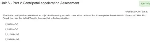 Unit 5 - Part 2 Centripetal acceleration Assessment
POSSIBLE POIN VTS: 6.67
What is the centripetal acceleration of an object that is moving around a curve with a radius of 8 m if it completes 4 revolutions in 20 seconds?Hint: Find
Period, then use that to find Velocity, then use that to find Acceleration.
0.63m/s2
3.63m/s2
12.63m/s2
30.63m/s2