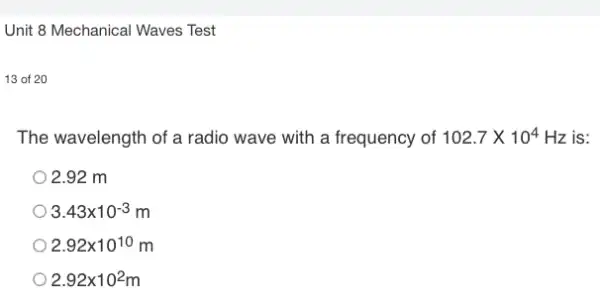 Unit 8 Mechanical Waves Test
13 of 20
The wavelength of a radio wave with a frequency of 102.7times 10^4 Hz is:
2.92 m
3.43times 10^-3
2.92times 10^10 m
2.92times 10^2