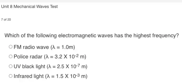 Unit 8 Mechanical Waves Test
7 of 20
Which of the following electromagnetic waves has the highest frequency?
FM radio wave (lambda =1.0m)
Police radar (lambda =3.2times 10^-2m)
OUV black light (lambda =2.5times 10^-7m)
Infrared light (lambda =1.5times 10^-3m)