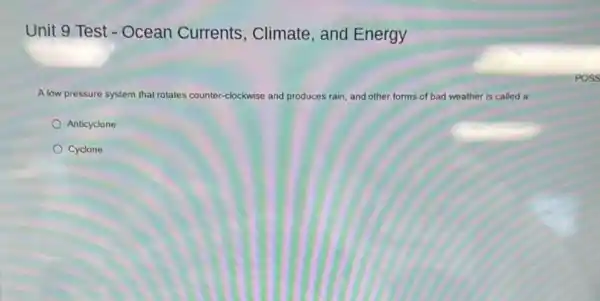 Unit 9 Test -Ocean Currents , Climate, and Energy
A low pressure system that ro rotates counter-clockwise and produces rain, and other forms of bad weather is called a
Anticyclone
Cyclone
POSS