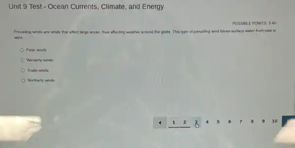 Unit 9 Test - Ocean Currents, Climate, and Energy
POSSIBLE POINTS: 345
Prevailing winds are winds that affect large areas thus af affecting weather around the globe. This type of prevailing wind blows surface water from east to
west.
Polar winds
Westerly winds
Trade winds
Northerly winds