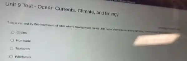 Unit 9 Test -Ocean Currents , Climate, and Energy
This is caused by the movement of tides where flowing water meets underwater obstructions causing spiraling 1. funnel-shaped dist I disturbance
Eddies
Hurricane
Tsunamis
Whirlpools