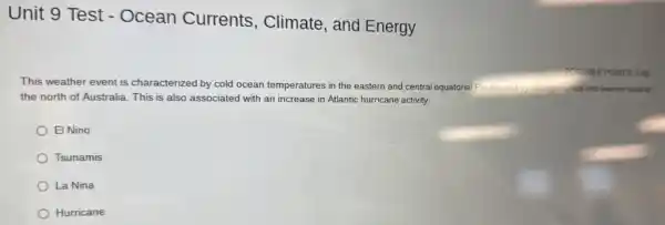 Unit 9 Test -Ocean Currents , Climate, and Energy
This weather event is characterized by cold ocean temperatures in the eastern and central equatorial Pacilic and by stronger winds and warmer seas to
the north of Australia This is also associated with an increase in Atlantic hurricane activity
El Nino
Tsunamis
La Nina
Hurricane