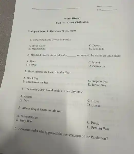 Unit III-Greek Civilization
World History
Multiple Choice: 15 Questions (4 pts. each)
1. 80% 
of mainland Greece is mostly:
C. Desert
D. Wetlands
A.River Valley
B. Mountainous
2. Mainland Greece is considered a
__
surrounded by water on three sides:
C. Island
A. Mesa
D. Peninsula
B. Steppe
3. Greek islands are located in this Sea:
C. Aegean Sea
A. Black Sea
D. Ionian Sea
B. Mediterranean Sca
4. The movie 300 is based on this Greek city-state:
C. Crete
A. Athens
B. Troy
D. Sparta
5. Athens fought Sparta in this war:
A. Peloponnesian
C. Punic
B. Holy War
D. Persian War
6. Athenian leader who approved the construction of the Parthenon?