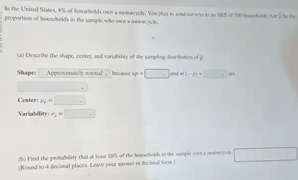 In the United States. 8% 
of households own a motorcycle. You plan to send surveys to an SRS of 500 households Let
hat (p) be the
proportion of households in the sample who own a motorcycle.
(a) Describe the shape center, and variability of the sampling distribution of hat (p)
Shape: square  because np=square  and n(1-p)=square are
square 
Center: mu _(hat (p))=square 
Variability: sigma _(hat (p))=square 
(b) Find the probability that at least
10%  of the households in the sample own a motorcycle. square 
(Round to 4 decimal places. Leave your answer in decimal form.)