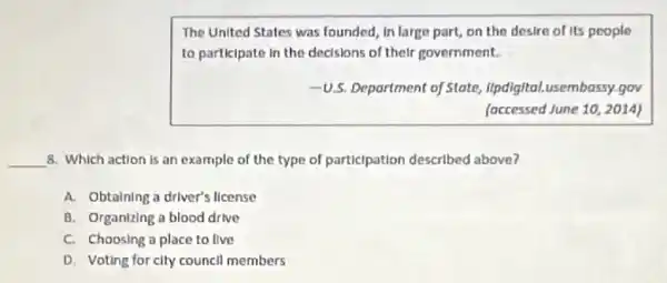 The United States was founded, in large part,on the desire of its people
to participate in the decisions of their government.
-U.S. Department of State,llpdigital.usembassy.gov
(occessed June 10, 2014)
__ 8. Which action is an example of the type of participation described above?
A. Obtaining a driver's llcense
B. Organizing a blood drive
C. Choosing o place to live
D. Voting for city council members