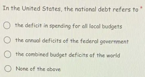 In the United States the national debt refers to
the deficit in spending for all local budgets
the annual deficits of the federal government
the combined budget deficits of the world
None of the above