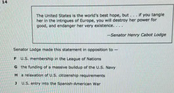 The United States is the world's best hope but __ if you tangle
her in the intrigues of Europe, you will destroy her power for
good, and endanger her very existence. __
-Senator Henry Cabot Lodge
Senator Lodge made this statement in opposition to .
F U.S. membership in the League of Nations
G the funding of a massive buildup of the U.S. Navy
H a relaxation of U.S. ditizenship requirements
J U.S. entry into the Spanish-American War