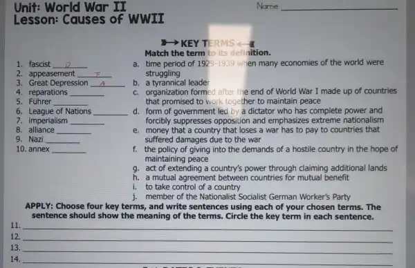 Unit:World war II
Lesson:Causes of WWII
>KEY TERMS - 1
Match the term to its definition.
1. fascist __
a. time period of 1929-1939 when many economies of the world were
struggling
2. appeasement __
3. Great Depression __
b. a tyrannical leader
4. reparations __
c. organization formed after the end of World War I made up of countries
that promised to work together to maintain peace
5. Führer __
6. League of Nations __ d. form of government led by a dictator who has complete power and
7. imperialism __	forcibly suppresses opposition and emphasizes extreme nationalism
8. alliance __
e. money that a country that loses a war has to pay to countries that
suffered damages due to the war
9. Nazi __
10. annex __
f. the policy of giving into the demands of a hostile country in the hope of
maintainin g peace
g. act of extending a country's power through claiming additional lands
h. a mutual agreement between countries for mutual benefit
i. to take control of a country
j. member of the Nationalist Socialist German Worker's Party
APPLY: Choose four key terms,and write sentences using each of your chosen terms.The
sentence should show the meaning of the terms.Circle the key term in each sentence.
11.
12. __
13. __
14. __