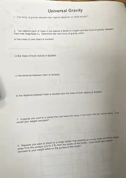 Universal Gravity
1. The force of gravity between two objects depends on what factors?
2. Two objects each of mass m are placed a distance d apart and the force of gravity between
them has magnitude F_(9) Determine the new force of gravity when:
a) the mass of one object is doubled
b) the mass of both objects is doubled
c) the distance between them is doubled
d) the distance between them is doubled and the mass of both objects is doubled
3. Suppose you went to a planet
that had
twice the mass of the Earth with the same radius. How
would your weight compare?
4. Suppose you were to stand on a magic ladder that reached up so you were one Earth radius
4. Supper the surface (you're 2 Re from the center of the Earth). How would your weight
compare to your weight online the surface of the Earth?