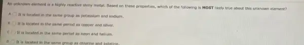 An unknown element is a highly reactive shiny metal. Based on these properties, which of the following is MOST likely true about this unknown element?
A
It is located in the same group as potassium and sodium.
It is located in the same period as copper and silver.
It is located in the same period as neon and helium.
D
It is located in the same group as chlorine and astatine.