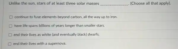 Unlike the sun, stars of at least three solar masses __ (Choose all that apply).
continue to fuse elements beyond carbon, all the way up to iron.
D have life spans billions of years longer than smaller stars.
D end their lives as white (and eventually black) dwarfs.
end their lives with a supernova.