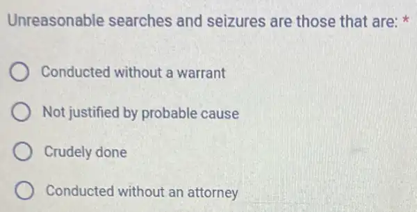 Unreasonable searches and seizures are those that are:
Conducted without a warrant
Not justified by probable cause
Crudely done
Conducted without an attorney