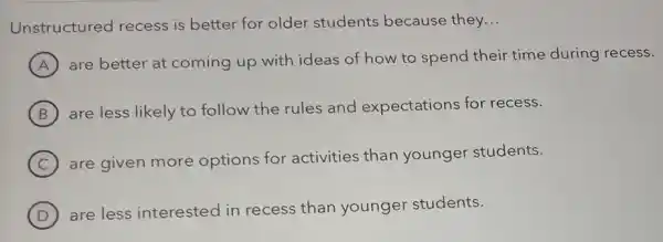 Unstructured recess is better for older students because they...
A
are better at coming up with ideas of how to spend their time during recess.
B are less likely to follow the rules and expectations for recess.
C
are given more options for activities than younger students.
D )
are less interested in recess than younger students.