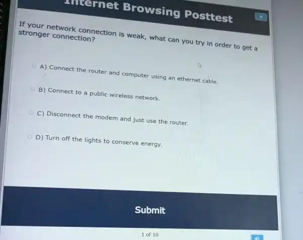 unternet Browsing Posttest
If your network connection is weak, what can you try in order to get a
stronger connection?
A) Connect the router and computer using an ethernet cable.
B) Connect to a public wireless network.
C) Disconnect the modem and just use the router.
D) Turn off the lights to conserve energy.
Submit
1 of 10