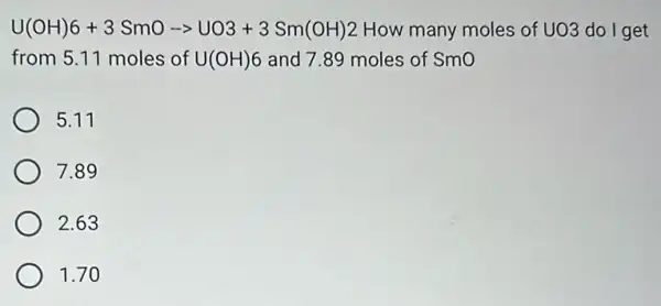 U(OH)6+3SmO-gt UO3+3Sm(OH)2 How many moles of UO3 do I get
from 5.11 moles of U(OH)6 and 7.89 moles of Smo
5.11
7.89
2.63
1.70